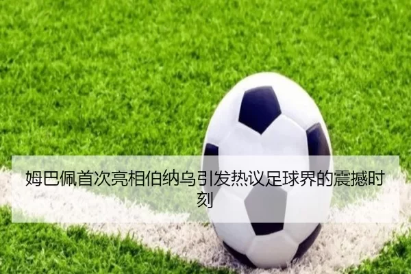 姆巴佩首次亮相伯纳乌引发热议足球界的震撼时刻